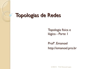 Topologias de RedesTopologias de Redes
Topologia fisica e
lógica - Parte 1
Profº. Emanoel
http://emanoel.pro.br
21/03/15 Prof. Emanoel Lopes
 