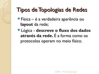 Tipos deTopologias de RedesTipos deTopologias de Redes
Física – é a verdadeira aparência ou
layout da rede;
Lógica - descreve o fluxo dos dados
através da rede. É a forma como os
protocolos operam no meio físico.
21/03/15 Prof. Emanoel Lopes
 