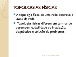 TOPOLOGIAS FÍSICASTOPOLOGIAS FÍSICAS
A topologia física de uma rede descreve o
layout da rede.
 Topologias físicas diferem em termos de
desempenho, facilidade de instalação,
diagnóstico e solução de problemas.
21/03/15 Prof. Emanoel Lopes
 