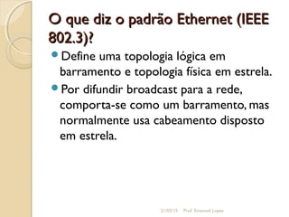 O que diz o padrão Ethernet (IEEEO que diz o padrão Ethernet (IEEE
802.3)?802.3)?
Define uma topologia lógica em
barramento e topologia física em estrela.
Por difundir broadcast para a rede,
comporta-se como um barramento, mas
normalmente usa cabeamento disposto
em estrela.
21/03/15 Prof. Emanoel Lopes
 