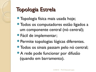 Topologia EstrelaTopologia Estrela
Topologia física mais usada hoje;
Todos os computadores estão ligados a
um componente central (nó central);
Fácil de implementar;
Permite topologias lógicas diferentes.
Todos os sinais passam pelo nó central;
A rede pode funcionar por difusão
(quando em barramento).
21/03/15 Prof. Emanoel Lopes
 