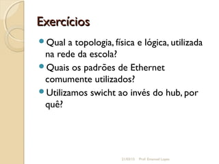 ExercíciosExercícios
Qual a topologia, física e lógica, utilizada
na rede da escola?
Quais os padrões de Ethernet
comumente utilizados?
Utilizamos swicht ao invés do hub, por
quê?
21/03/15 Prof. Emanoel Lopes
 