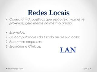 Redes LocaisRedes Locais
• Conectam dispositivos que estão relativamente
próximos, geralmente no mesmo prédio.
• Exemplos:
1. Os computadores da Escola ou de sua casa;
2. Pequenas empresas;
3. Escritórios e Clínicas.
21/03/15Prof. Emanoel Lopes
 