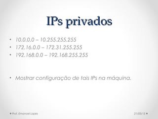 IPs privadosIPs privados
• 10.0.0.0 – 10.255.255.255
• 172.16.0.0 – 172.31.255.255
• 192.168.0.0 – 192.168.255.255
• Mostrar configuração de tais IPs na máquina.
21/03/15Prof. Emanoel Lopes
 