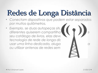 Redes de Longa DistânciaRedes de Longa Distância
• Conectam dispositivos que podem estar separados
por muitos quilômetros.
• Exemplo, se duas autopeças situadas em bairros
diferentes quiserem compartilhar a informação de
seu catálogo de livros, elas devem usar uma
tecnologia de rede de longa distância. Pode-se
usar uma linha dedicada, alugada da companhia
ou utilizar antenas de redes sem-fio.
21/03/15Prof. Emanoel Lopes
 