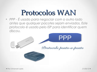 Protocolos WANProtocolos WAN
• PPP - É usado para negociar com o outro lado
antes que qualquer pacotes sejam enviados. Este
protocolo é usado pelo ISP para identificar quem
discou.
PPPPPP
Protocolo ponto-a-ponto
21/03/15Prof. Emanoel Lopes
 