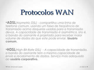 Protocolos WANProtocolos WAN
•ADSL(Asymetric DSL) - compartilha uma linha de
telefone comum, usando um faixa de freqüência de
transmissão acima daquelas usadas para a transmissão
devoz. A capacidade de transmissão é assimétrica, isto é,
a banda do assinante é projetada para receber maior
volume de dados do que este pode enviar. Usuário
comum.
•HDSL(High-Bit-Rate DSL) - A capacidade de transmissão,
a banda do assinante tem a mesma capacidade de
envio e recebimento de dados. Serviço mais adequado
ao usuário corporativo.
21/03/15Prof. Emanoel Lopes
 