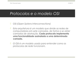 Protocolos e o modelo OSI
 OSI (Open Systens Interconnections)
 Esta arquitetura é um modelo que divide as redes de
computadores em sete camadas, de forma a se obter
camadas de abstração. Cada protocolo implementa
uma funcionalidade assinalada a uma determinada
camada.
 O OSI é um modelo usado para entender como os
protocolos de rede funcionam.
21/03/15Prof. Emanoel Lopes
 