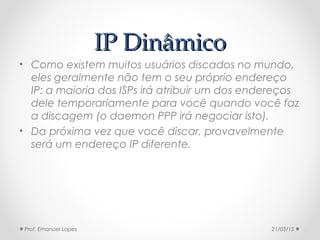 IP DinâmicoIP Dinâmico
• Como existem muitos usuários discados no mundo,
eles geralmente não tem o seu próprio endereço
IP: a maioria dos ISPs irá atribuir um dos endereços
dele temporariamente para você quando você faz
a discagem (o daemon PPP irá negociar isto).
• Da próxima vez que você discar, provavelmente
será um endereço IP diferente.
21/03/15Prof. Emanoel Lopes
 