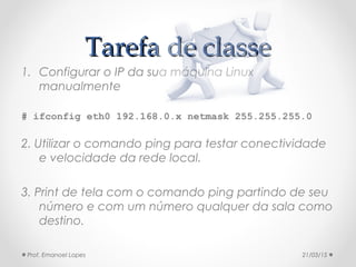 Tarefa de classeTarefa de classe
1. Configurar o IP da sua máquina Linux
manualmente
# ifconfig eth0 192.168.0.x netmask 255.255.255.0
2. Utilizar o comando ping para testar conectividade
e velocidade da rede local.
3. Print de tela com o comando ping partindo de seu
número e com um número qualquer da sala como
destino.
21/03/15Prof. Emanoel Lopes
 