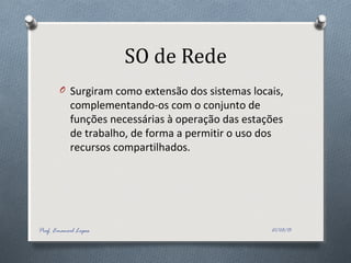 SO de Rede
O Surgiram como extensão dos sistemas locais,
complementando-os com o conjunto de
funções necessárias à operação das estações
de trabalho, de forma a permitir o uso dos
recursos compartilhados.
21/03/15Prof. Emanoel Lopes
 