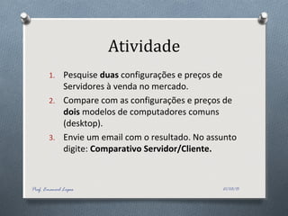 Atividade
1. Pesquise duas configurações e preços de
Servidores à venda no mercado.
2. Compare com as configurações e preços de
dois modelos de computadores comuns
(desktop).
3. Envie um email com o resultado. No assunto
digite: Comparativo Servidor/Cliente.
21/03/15Prof. Emanoel Lopes
 