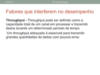 Fatores que interferem no desempenho
Throughput - Throughput pode ser definido como a
capacidade total de um canal em processar e transmitir
dados durante um determinado período de tempo.
•Um throughput adequado é essencial para transmitir
grandes quantidades de dados com poucos erros
21/03/15 Prof. Emanoel Lopes
 