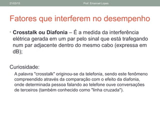 Fatores que interferem no desempenho
• Crosstalk ou Diafonia – É a medida da interferência
elétrica gerada em um par pelo sinal que está trafegando
num par adjacente dentro do mesmo cabo (expressa em
dB);
Curiosidade:
A palavra "crosstalk" originou-se da telefonia, sendo este fenômeno
compreendido através da comparação com o efeito da diafonia,
onde determinada pessoa falando ao telefone ouve conversações
de terceiros (também conhecido como "linha cruzada").
21/03/15 Prof. Emanoel Lopes
 