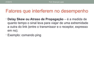 Fatores que interferem no desempenho
• Delay Skew ou Atraso de Propagação – é a medida de
quanto tempo o sinal leva para viajar de uma extremidade
a outra do link (entre o transmissor e o receptor, expresso
em ns);
• Exemplo: comando ping
21/03/15 Prof. Emanoel Lopes
 