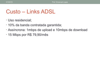 Custo – Links ADSL
• Uso residencial;
• 10% da banda contratada garantida;
• Assíncrona: 1mbps de upload e 10mbps de download
• 15 Mbps por R$ 79,90/mês
21/03/15 Prof. Emanoel Lopes
 