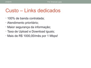 Custo – Links dedicados
• 100% de banda contratada;
• Atendimento prioritário;
• Maior segurança da informação;
• Taxa de Upload e Download iguais;
• Mais de R$ 1000,00/mês por 1 Mbps!
21/03/15 Prof. Emanoel Lopes
 