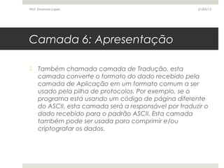 Camada 6: Apresentação
 Também chamada camada de Tradução, esta
camada converte o formato do dado recebido pela
camada de Aplicação em um formato comum a ser
usado pela pilha de protocolos. Por exemplo, se o
programa está usando um código de página diferente
do ASCII, esta camada será a responsável por traduzir o
dado recebido para o padrão ASCII. Esta camada
também pode ser usada para comprimir e/ou
criptografar os dados.
21/03/15Prof. Emanoel Lopes
 