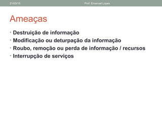 Ameaças
• Destruição de informação
• Modificação ou deturpação da informação
• Roubo, remoção ou perda de informação / recursos
• Interrupção de serviços
21/03/15 Prof. Emanoel Lopes
 