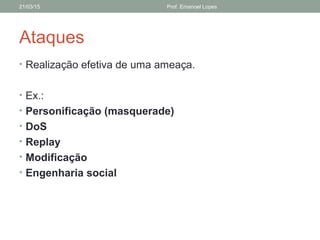 Ataques
• Realização efetiva de uma ameaça.
• Ex.:
• Personificação (masquerade)
• DoS
• Replay
• Modificação
• Engenharia social
21/03/15 Prof. Emanoel Lopes
 