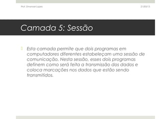 Camada 5: Sessão
 Esta camada permite que dois programas em
computadores diferentes estabeleçam uma sessão de
comunicação. Nesta sessão, esses dois programas
definem como será feita a transmissão dos dados e
coloca marcações nos dados que estão sendo
transmitidos.
21/03/15Prof. Emanoel Lopes
 
