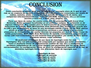 Como conclusión podemos decir que ya tenemos un concepto claro de lo que es una
red, es un conjunto de equipos (computadoras y/odispositivos) conectados por medio de
cables, señales, ondas o cualquier otro método de transporte de datos, que
comparten información(archivos), recursos (CD-ROM, impresoras, etc.) y servicios
(acceso a internet, e-mail, chat, juegos), etc.
Tiene sus tipos de redes, las cuales estas son las principales: LAN (Local Área
Network): Redes privadas localizadas en un edificio o campus. Su extensión es de
algunos kilómetros. Muy usadas para la interconexión de computadores personales y
estaciones de trabajo, MAN (Metropolitan Área Network): Una versión más grande que
la LAN y que normalmente se basa en una tecnología similar a ésta. La red MAN abarca
desde un grupo de oficinas corporativas cercanas a una ciudad y no contiene
elementos de conmutación, los cuales desvían los paquetes por una de varias líneas de
salida potenciales, WAN (Wide Área Network): Es aquella comúnmente compuesta por
varias LAN interconectadas- en una extensa área geográfica- por medio de fibra óptica
o enlaces aéreos, como satélites.
No podíamos olvidarnos de sus tipos de topología como los son:
Topologías: Una red informática está compuesta por equipos que están conectados
entre sí mediante líneas de comunicación (cables de red, etc.) y elementos de
hardware (adaptadores de red y otros equipos que garantizan que los datos viajen
correctamente). La configuración física, es decir la configuración espacial de la red, se
denomina topología física. Los diferentes tipos de topología son:
· Topología de bus
· Topología de estrella
· Topología en anillo
· Topología de árbol
· Topología de malla
 