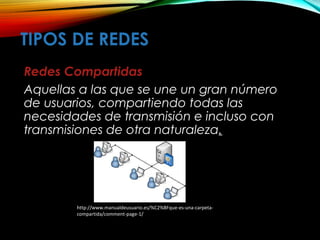 TIPOS DE REDES
Redes Compartidas
Aquellas a las que se une un gran número
de usuarios, compartiendo todas las
necesidades de transmisión e incluso con
transmisiones de otra naturaleza.
http://www.manualdeusuario.es/%C2%BFque-es-una-carpeta-
compartida/comment-page-1/
 
