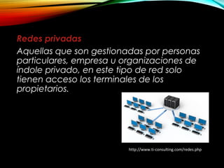 Redes privadas
Aquellas que son gestionadas por personas
particulares, empresa u organizaciones de
índole privado, en este tipo de red solo
tienen acceso los terminales de los
propietarios.
http://www.ti-consulting.com/redes.php
 