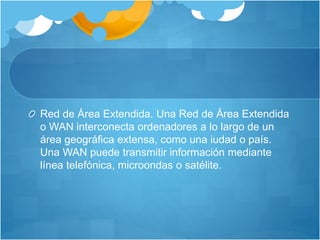 Red de Área Extendida. Una Red de Área Extendida
o WAN interconecta ordenadores a lo largo de un
área geográfica extensa, como una iudad o país.
Una WAN puede transmitir información mediante
línea telefónica, microondas o satélite.
 
