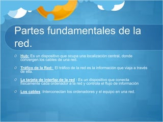 Partes fundamentales de la
red.
Hub: Es un dispositivo que ocupa una localización central, donde
convergen los cables de una red.
Tráfico de la Red: El tráfico de la red es la información que viaja a través
de ella.
La tarjeta de interfaz de la red : Es un dispositivo que conecta
físicamente cada ordenador a la red y controla el flujo de información
Los cables :Interconectan los ordenadores y el equipo en una red.
 