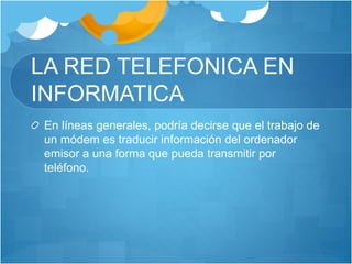 LA RED TELEFONICA EN
INFORMATICA
En líneas generales, podría decirse que el trabajo de
un módem es traducir información del ordenador
emisor a una forma que pueda transmitir por
teléfono.
 