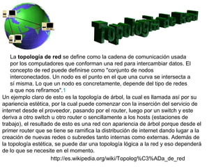 La topología de red se define como la cadena de comunicación usada
    por los computadores que conforman una red para intercambiar datos. El
    concepto de red puede definirse como "conjunto de nodos
    interconectados. Un nodo es el punto en el que una curva se intersecta a
    sí misma. Lo que un nodo es concretamente, depende del tipo de redes
    a que nos refiramos".1
Un ejemplo claro de esto es la topología de árbol, la cual es llamada así por su
apariencia estética, por la cual puede comenzar con la inserción del servicio de
internet desde el proveedor, pasando por el router, luego por un switch y este
deriva a otro switch u otro router o sencillamente a los hosts (estaciones de
trabajo), el resultado de esto es una red con apariencia de árbol porque desde el
primer router que se tiene se ramifica la distribución de internet dando lugar a la
creación de nuevas redes o subredes tanto internas como externas. Además de
la topología estética, se puede dar una topología lógica a la red y eso dependerá
de lo que se necesite en el momento.
                     http://es.wikipedia.org/wiki/Topolog%C3%ADa_de_red
 