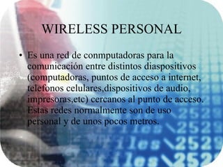 WIRELESS PERSONAL Es una red de conmputadoras para la comunicación entre distintos diaspositivos (computadoras, puntos de acceso a internet, telefonos celulares,dispositivos de audio, impresoras,etc) cercanos al punto de acceso. Estas redes normalmente son de uso personal y de unos pocos metros. 