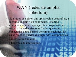 WAN (redes de amplia cobertura) Son redes que cbren una aplia región geografica, a menudo un pais o un continente. Este tipo contiene maquinas que ejecutan programas de usuario llamadas sistemas finales que estan conectados a una subred de comunicaciones. En estas redes se pueden distinguir dos componentes: Lineas de transmicion. Elementos de intercambio. 