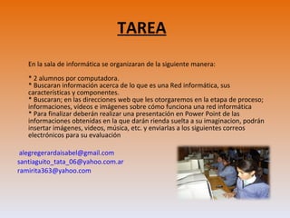 TAREA En la sala de informática se organizaran de la siguiente manera: * 2 alumnos por computadora.  * Buscaran información acerca de lo que es una Red informática, sus características y componentes. * Buscaran; en las direcciones web que les otorgaremos en la etapa de proceso; informaciones, vídeos e imágenes sobre cómo funciona una red informática * Para finalizar deberán realizar una presentación en Power Point de las informaciones obtenidas en la que darán rienda suelta a su imaginacion, podrán insertar imágenes, videos, música, etc. y enviarlas a los siguientes correos electrónicos para su evaluación   alegregerardaisabel@gmail.com  santiaguito_tata_06@yahoo.com.ar  [email_address] 