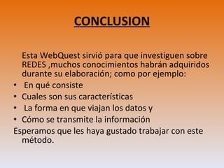 CONCLUSION Esta WebQuest sirvió para que investiguen sobre REDES ,muchos conocimientos habrán adquiridos durante su elaboración; como por ejemplo: En qué consiste Cuales son sus características  La forma en que viajan los datos y  Cómo se transmite la información Esperamos que les haya gustado trabajar con este método. 