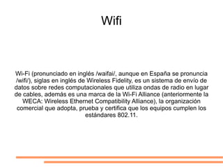Wifi Wi-Fi (pronunciado en inglés /waifai/, aunque en España se pronuncia /wifi/), siglas en inglés de Wireless Fidelity, es un sistema de envío de datos sobre redes computacionales que utiliza ondas de radio en lugar de cables, además es una marca de la Wi-Fi Alliance (anteriormente la WECA: Wireless Ethernet Compatibility Alliance), la organización comercial que adopta, prueba y certifica que los equipos cumplen los estándares 802.11. 