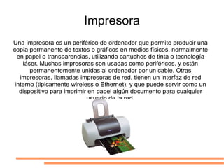 Impresora Una impresora es un periférico de ordenador que permite producir una copia permanente de textos o gráficos en medios físicos, normalmente en papel o transparencias, utilizando cartuchos de tinta o tecnología láser. Muchas impresoras son usadas como periféricos, y están permanentemente unidas al ordenador por un cable. Otras impresoras, llamadas impresoras de red, tienen un interfaz de red interno (tipicamente wireless o Ethernet), y que puede servir como un dispositivo para imprimir en papel algún documento para cualquier usuario de la red. 