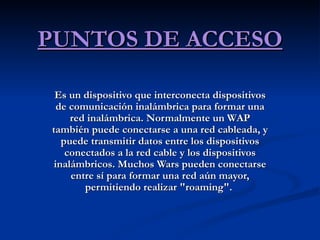 PUNTOS DE ACCESO Es un dispositivo que interconecta dispositivos de comunicación inalámbrica para formar una red inalámbrica. Normalmente un WAP también puede conectarse a una red cableada, y puede transmitir datos entre los dispositivos conectados a la red cable y los dispositivos inalámbricos. Muchos Wars pueden conectarse entre sí para formar una red aún mayor, permitiendo realizar "roaming".  