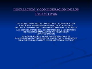 INSTALACION   Y CONFIGURACION DE LOS DISPOSITIVOS LAS TARJETAS DE RED SE CONECTAN AL EQUIPO EN UNA RANURA DE ESPANSION DISPONIBLES Y DESPUES SE INSTALAN LOS DRIVERS O CONTROLADORES DE LA TARJETA. LOS CONCENTRADORES, CONMUTADORES Y LOS PUNTOS DE ACESO NORMALMENTE NO REQUIEREN CONFIGURACION. EL ROUTER SUELE VENIR CONFIGURADO SI ES INALAMBRICO ES CONVENIENTE HABILITAR LA SEGURIDAD PARA IMPEDIR QUE OTROS USUARIOS TENGAN ACCESO 