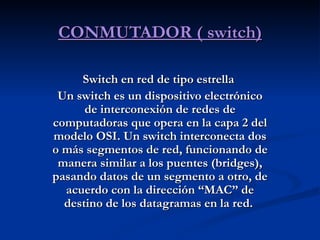 CONMUTADOR ( switch) Switch en red de tipo estrella   Un switch es un dispositivo electrónico de interconexión de redes de computadoras que opera en la capa 2 del modelo OSI. Un switch interconecta dos o más segmentos de red, funcionando de manera similar a los puentes (bridges), pasando datos de un segmento a otro, de acuerdo con la dirección “MAC” de destino de los datagramas en la red.  