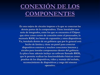 CONEXIÓN DE LOS COMPONENTES Es una tarjeta de circuito impreso a la que se conectan las demás partes de la computadora. Tiene instalados una serie de integrados, entre los que se encuentra el Chipset que sirve como centro de conexión entre el procesador, la memoria RAM, los buses de expansión y otros dispositivos. Va, instalada dentro de un gabinete que por lo general está hecho de lámina y tiene un panel para conectar dispositivos externos y muchos conectores internos y zócalos para instalar componentes dentro del gabinete. La placa base además incluye un software llamado BIOS, que le permite realizar las funcionalidades básicas como: pruebas de los dispositivos, vídeo y manejo del teclado, reconocimiento de dispositivos y carga del sistema operativo. 