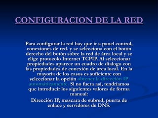 CONFIGURACION DE LA RED Para configurar la red hay que ir a panel control, conexiones de red. y se selecciona con el botón derecho del botón sobre la red de área local y se elige protocolo Internet TCPIP. Al seleccionar propiedades aparece un cuadro de dialogo con las propiedades de conexión de área local. En la mayoría de los casos es suficiente con seleccionar la opción  obtener la dirección IP automáticamente.  Si no fuera así, tendríamos que introducir los siguientes valores de forma manual: Dirección IP, mascara de subred, puerta de enlace y servidores de DNS. 
