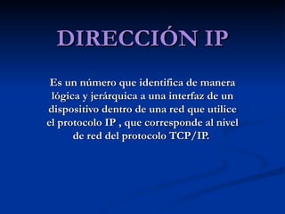 DIRECCIÓN IP Es un número que identifica de manera lógica y jerárquica a una interfaz de un dispositivo dentro de una red que utilice el protocolo IP , que corresponde al nivel de red del protocolo TCP/IP.  