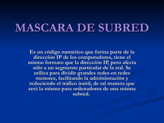 MASCARA DE SUBRED Es un código numérico que forma parte de la dirección IP de los computadores, tiene el mismo formato que la dirección IP, pero afecta sólo a un segmento particular de la red. Se utiliza para dividir grandes redes en redes menores, facilitando la administración y reduciendo el tráfico inútil, de tal manera que será la misma para ordenadores de una misma subred.  