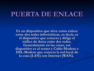 PUERTA DE ENLACE Es un dispositivo que sirve como enlace entre dos redes informáticas, es decir, es el dispositivo que conecta y dirige el tráfico de datos entre dos redes. Generalmente en las casas, ese dispositivo es el router y Cable-Modem o DSL-Modem que conecta la red local de la casa (LAN) con Internet (WAN).  