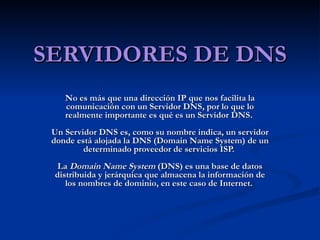 SERVIDORES DE DNS No es más que una dirección IP que nos facilita la comunicación con un Servidor DNS, por lo que lo realmente importante es qué es un Servidor DNS.  Un Servidor DNS es, como su nombre indica, un servidor donde está alojada la DNS (Domain Name System) de un determinado proveedor de servicios ISP.  La  Domain Name System  (DNS) es una base de datos distribuida y jerárquica que almacena la información de los nombres de dominio, en este caso de Internet.   