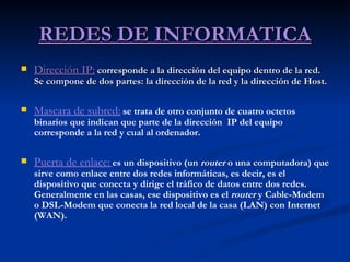 REDES DE INFORMATICA Dirección IP:   corresponde a la dirección del equipo dentro de la red. Se compone de dos partes: la dirección de la red y la dirección de Host. Mascara de subred:   se trata de otro conjunto de cuatro octetos binarios que indican que parte de la dirección  IP del equipo corresponde a la red y cual al ordenador. Puerta de enlace:   es un dispositivo (un  router  o una computadora) que sirve como enlace entre dos redes informáticas, es decir, es el dispositivo que conecta y dirige el tráfico de datos entre dos redes. Generalmente en las casas, ese dispositivo es el  router  y Cable-Modem o DSL-Modem que conecta la red local de la casa (LAN) con Internet (WAN).   