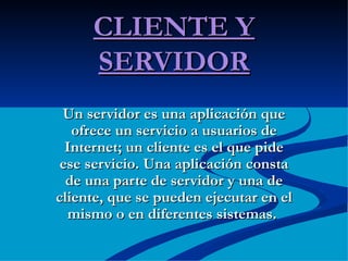 CLIENTE Y SERVIDOR Un servidor es una aplicación que ofrece un servicio a usuarios de Internet; un cliente es el que pide ese servicio. Una aplicación consta de una parte de servidor y una de cliente, que se pueden ejecutar en el mismo o en diferentes sistemas.  