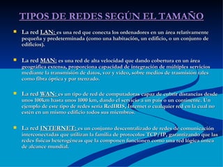 TIPOS DE REDES SEGÚN EL TAMAÑO La red  LAN:  es una red que conecta los ordenadores en un área relativamente pequeña y predeterminada (como una habitación, un edificio, o un conjunto de edificios). La red  MAN:   es una red de alta velocidad que dando cobertura en un área geográfica extensa, proporciona capacidad de integración de múltiples servicios mediante la transmisión de datos, voz y vídeo, sobre medios de trasmisión tales como fibra óptica y par trenzado. La red  WAN:  es un tipo de red de computadoras capaz de cubrir distancias desde unos 100km hasta unos 1000 km, dando el servicio a un país o un continente. Un ejemplo de este tipo de redes sería RedIRIS, Internet o cualquier red en la cual no estén en un mismo edificio todos sus miembros. La red  INTERNET:  es un conjunto descentralizado de redes de comunicación interconectadas que utilizan la familia de protocolos TCP/IP, garantizando que las redes físicas heterogéneas que la componen funcionen como una red lógica única de alcance mundial. 